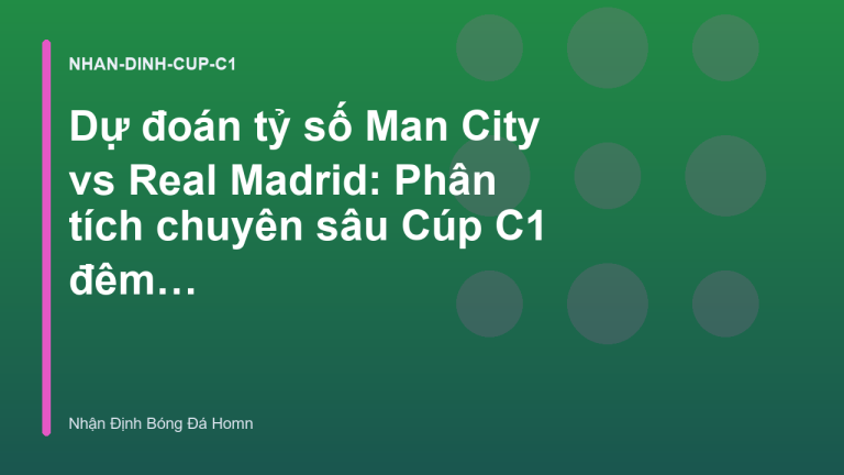 Dự đoán tỷ số Man City vs Real Madrid: Phân tích chuyên sâu Cúp C1 đêm nay